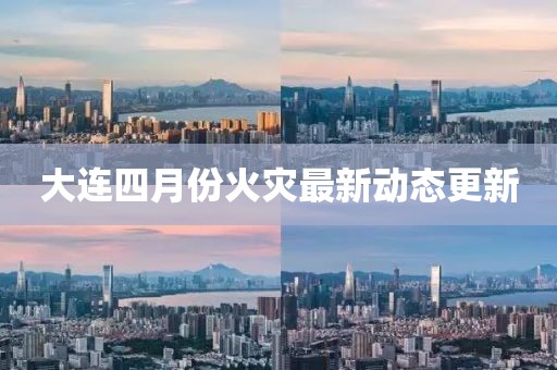 大連四月份火災(zāi)最新動態(tài)更新