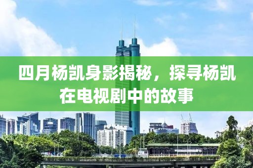 四月楊凱身影揭秘，探尋楊凱在電視劇中的故事