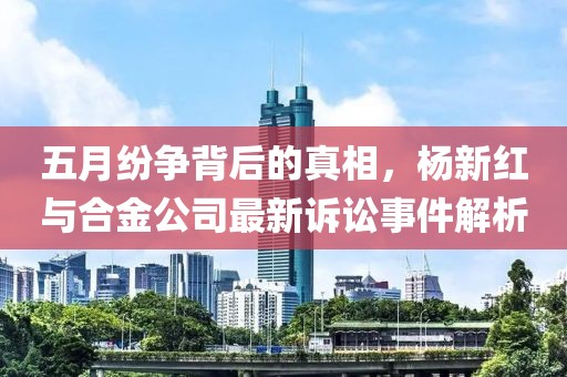 五月紛爭背后的真相，楊新紅與合金公司最新訴訟事件解析
