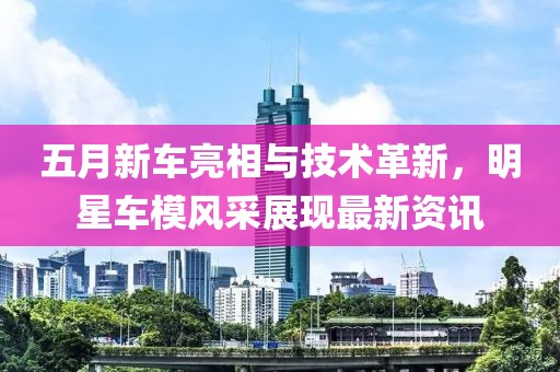 五月新車亮相與技術(shù)革新，明星車模風(fēng)采展現(xiàn)最新資訊