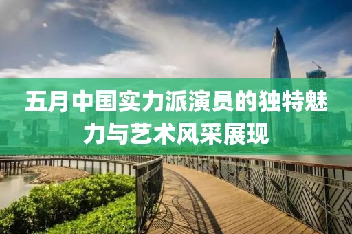五月中國(guó)實(shí)力派演員的獨(dú)特魅力與藝術(shù)風(fēng)采展現(xiàn)