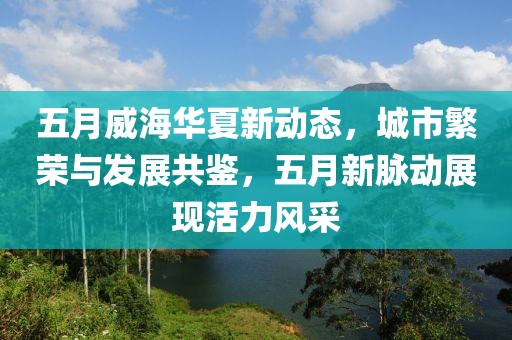 五月威海華夏新動(dòng)態(tài)，城市繁榮與發(fā)展共鑒，五月新脈動(dòng)展現(xiàn)活力風(fēng)采