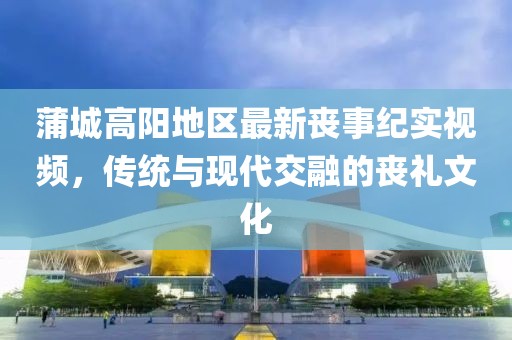 蒲城高陽地區(qū)最新喪事紀(jì)實視頻，傳統(tǒng)與現(xiàn)代交融的喪禮文化