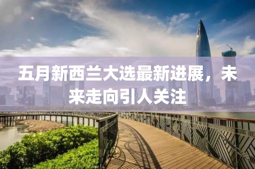 五月新西蘭大選最新進展，未來走向引人關注