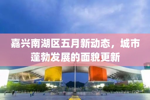 嘉興南湖區(qū)五月新動態(tài)，城市蓬勃發(fā)展的面貌更新