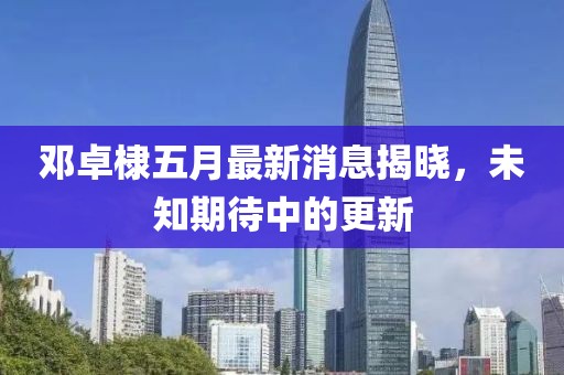 鄧卓棣五月最新消息揭曉，未知期待中的更新