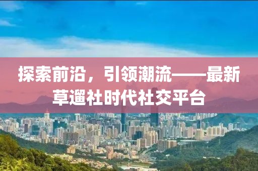探索前沿，引領潮流——最新草遛社時代社交平臺