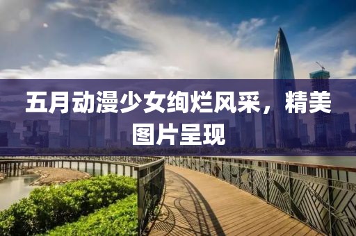 五月動(dòng)漫少女絢爛風(fēng)采，精美圖片呈現(xiàn)