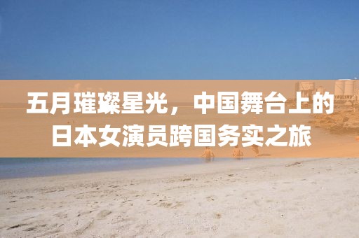 五月璀璨星光，中國(guó)舞臺(tái)上的日本女演員跨國(guó)務(wù)實(shí)之旅
