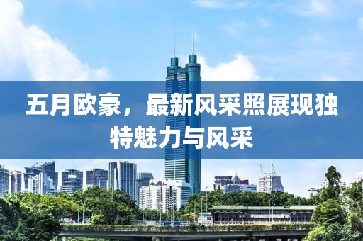 五月歐豪，最新風(fēng)采照展現(xiàn)獨(dú)特魅力與風(fēng)采