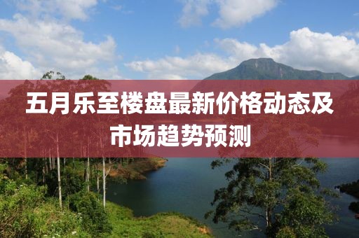 五月樂至樓盤最新價格動態(tài)及市場趨勢預(yù)測