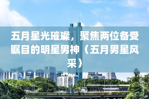 五月星光璀璨，聚焦兩位備受矚目的明星男神（五月男星風(fēng)采）