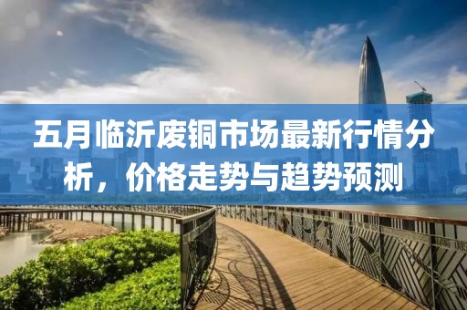 五月臨沂廢銅市場(chǎng)最新行情分析，價(jià)格走勢(shì)與趨勢(shì)預(yù)測(cè)