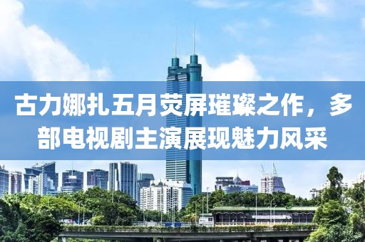 古力娜扎五月熒屏璀璨之作，多部電視劇主演展現(xiàn)魅力風采