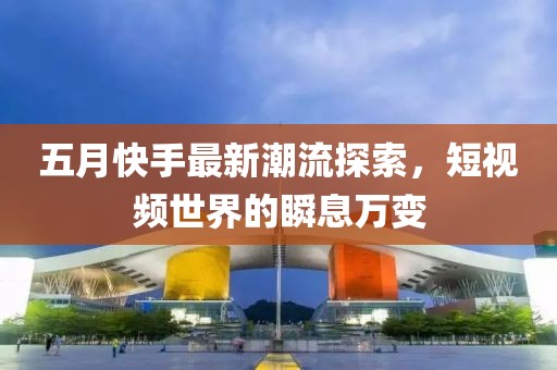 五月快手最新潮流探索，短視頻世界的瞬息萬變