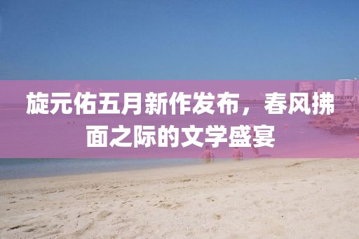 旋元佑五月新作發(fā)布，春風拂面之際的文學盛宴