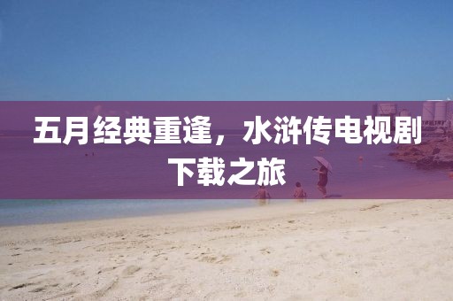五月經(jīng)典重逢，水滸傳電視劇下載之旅