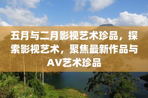 五月與二月影視藝術(shù)珍品，探索影視藝術(shù)，聚焦最新作品與AV藝術(shù)珍品