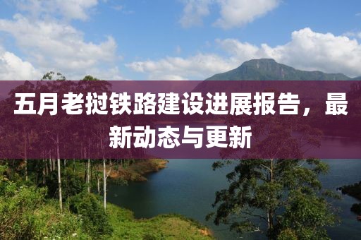 五月老撾鐵路建設(shè)進(jìn)展報告，最新動態(tài)與更新