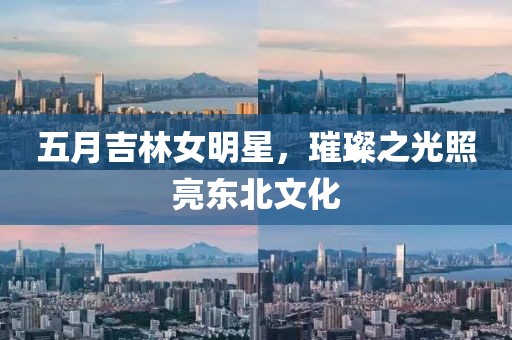五月吉林女明星，璀璨之光照亮東北文化