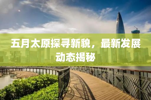 五月太原探尋新貌，最新發(fā)展動態(tài)揭秘