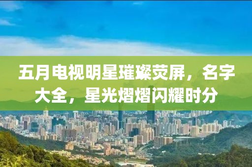 五月電視明星璀璨熒屏，名字大全，星光熠熠閃耀時分