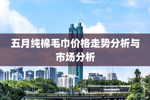 五月純棉毛巾價(jià)格走勢(shì)分析與市場(chǎng)分析