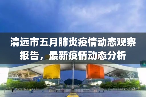 清遠(yuǎn)市五月肺炎疫情動(dòng)態(tài)觀察報(bào)告，最新疫情動(dòng)態(tài)分析