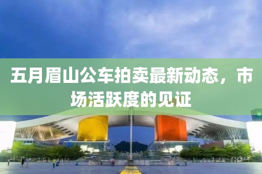 五月眉山公車拍賣最新動態(tài)，市場活躍度的見證