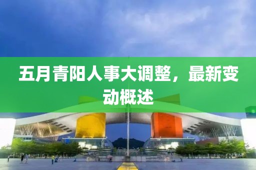 五月青陽人事大調(diào)整，最新變動概述
