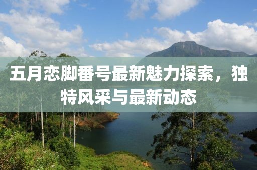 五月戀腳番號最新魅力探索，獨(dú)特風(fēng)采與最新動(dòng)態(tài)