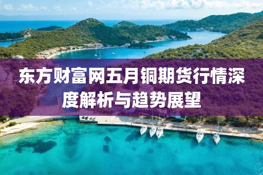 東方財富網(wǎng)五月銅期貨行情深度解析與趨勢展望