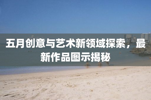 五月創(chuàng)意與藝術(shù)新領(lǐng)域探索，最新作品圖示揭秘