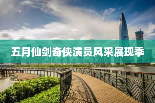 五月仙劍奇?zhèn)b演員風(fēng)采展現(xiàn)季