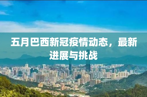 五月巴西新冠疫情動態(tài)，最新進(jìn)展與挑戰(zhàn)