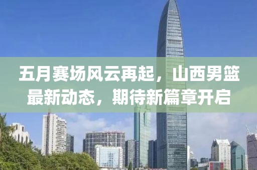 五月賽場風云再起，山西男籃最新動態(tài)，期待新篇章開啟