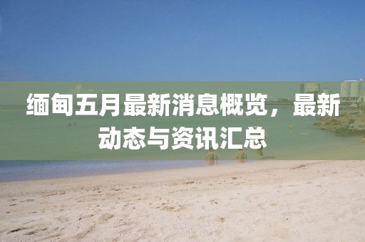 緬甸五月最新消息概覽，最新動(dòng)態(tài)與資訊匯總