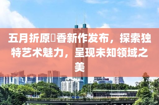 五月折原穂香新作發(fā)布，探索獨(dú)特藝術(shù)魅力，呈現(xiàn)未知領(lǐng)域之美