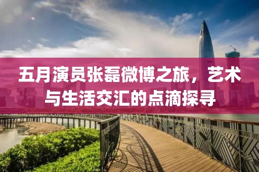 五月演員張磊微博之旅，藝術與生活交匯的點滴探尋
