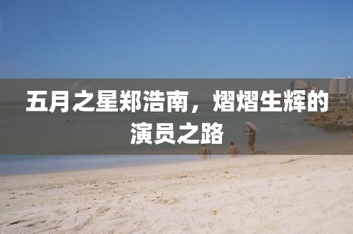 五月之星鄭浩南，熠熠生輝的演員之路