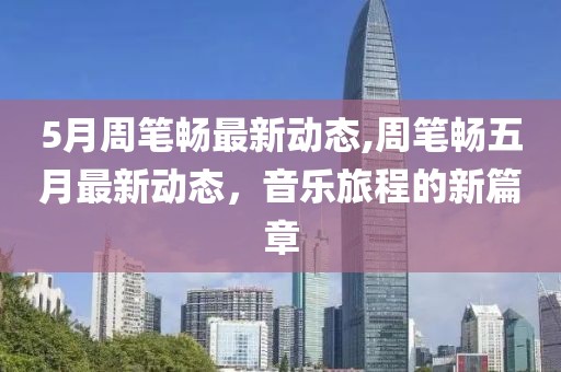 5月周筆暢最新動態(tài),周筆暢五月最新動態(tài)，音樂旅程的新篇章