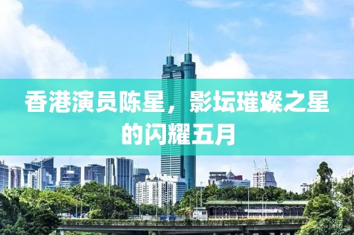 香港演員陳星，影壇璀璨之星的閃耀五月
