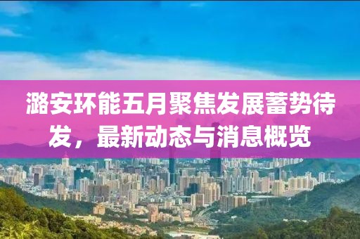 潞安環(huán)能五月聚焦發(fā)展蓄勢(shì)待發(fā)，最新動(dòng)態(tài)與消息概覽