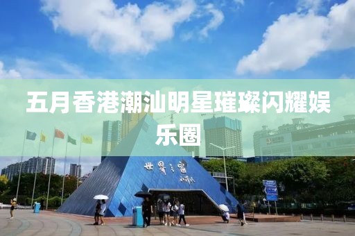 五月香港潮汕明星璀璨閃耀娛樂(lè)圈