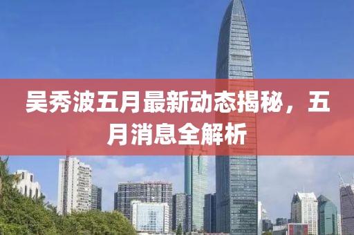 吳秀波五月最新動態(tài)揭秘，五月消息全解析