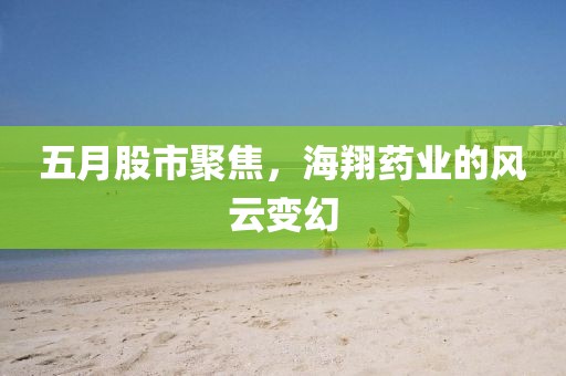 五月股市聚焦，海翔藥業(yè)的風云變幻