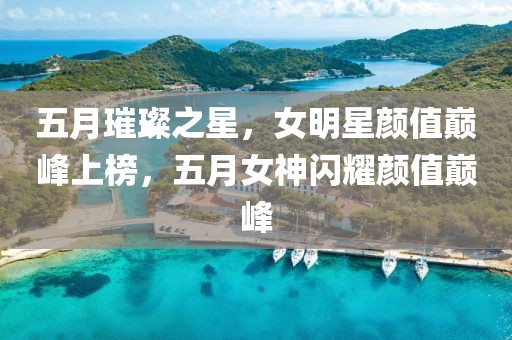 五月璀璨之星，女明星顏值巔峰上榜，五月女神閃耀顏值巔峰