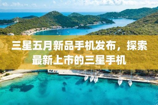 三星五月新品手機(jī)發(fā)布，探索最新上市的三星手機(jī)
