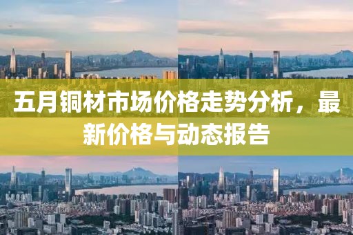 五月銅材市場(chǎng)價(jià)格走勢(shì)分析，最新價(jià)格與動(dòng)態(tài)報(bào)告