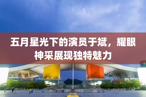 五月星光下的演員于斌，耀眼神采展現(xiàn)獨(dú)特魅力